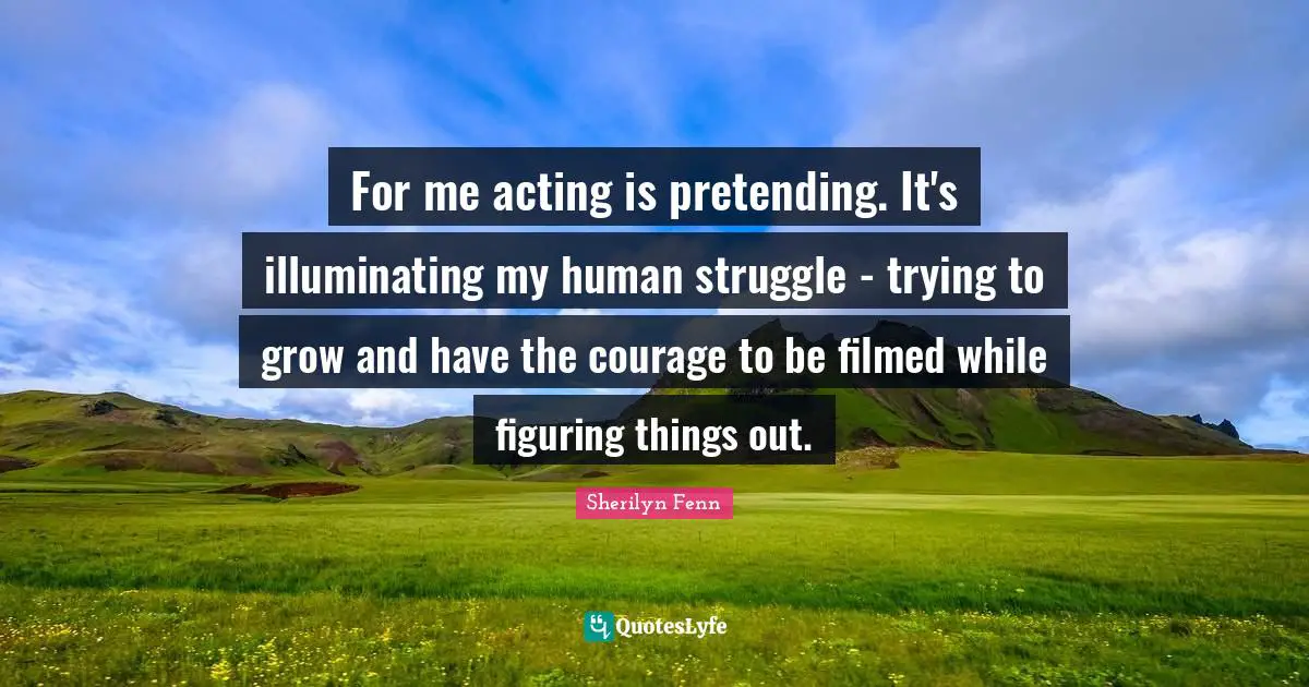 For me acting is pretending. It's illuminating my human struggle - trying to grow and have the courage to be filmed while figuring things out.