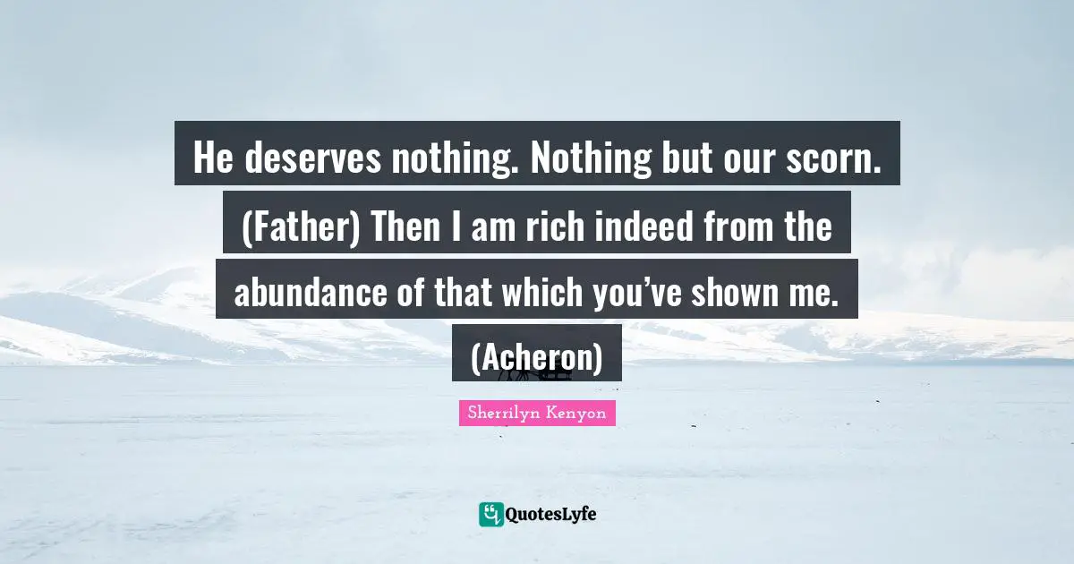 He deserves nothing. Nothing but our scorn. (Father) Then I am rich indeed from the abundance of that which you’ve shown me. (Acheron)
