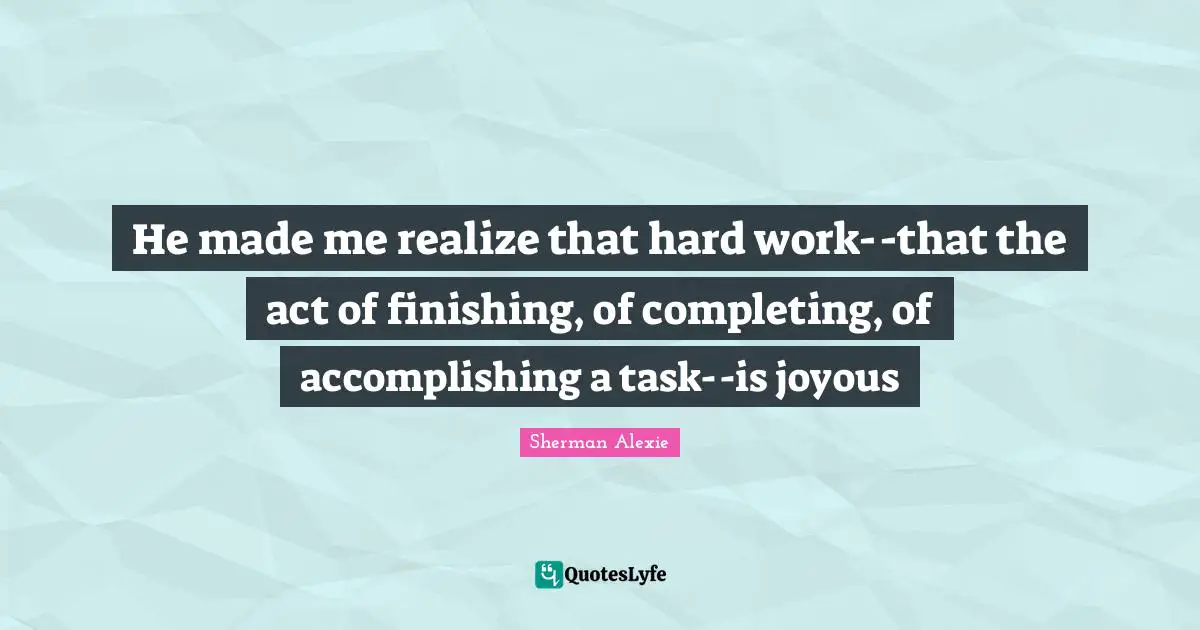 Finishing Quotes: "He made me realize that hard work--that the act of finishing, of completing, of accomplishing a task--is joyous"