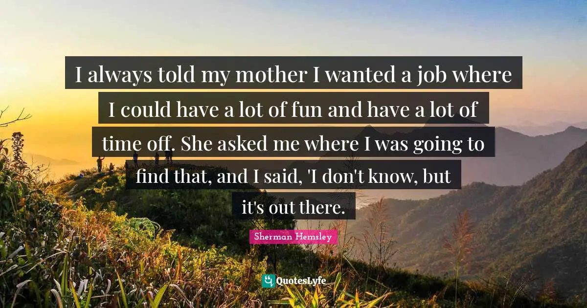 I always told my mother I wanted a job where I could have a lot of fun and have a lot of time off. She asked me where I was going to find that, and I said, 'I don't know, but it's out there.