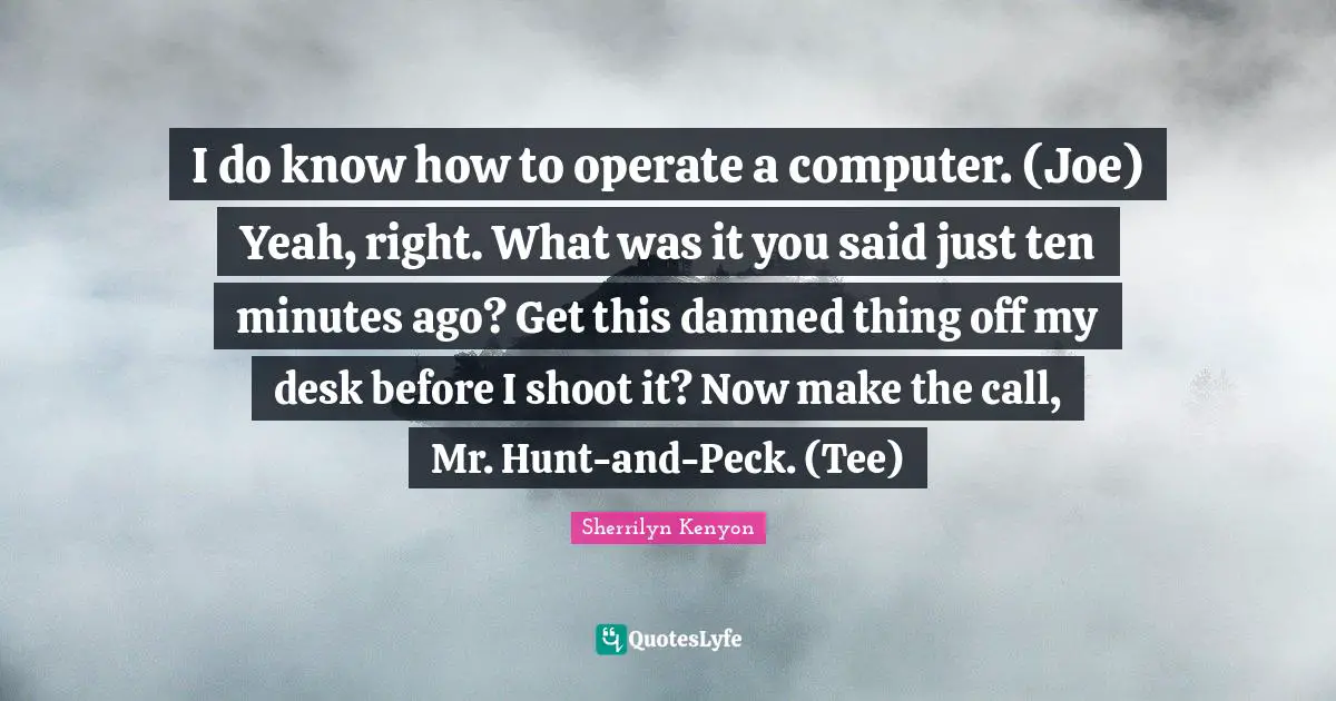 I do know how to operate a computer. (Joe) Yeah, right. What was it you said just ten minutes ago? Get this damned thing off my desk before I shoot it? Now make the call, Mr. Hunt-and-Peck. (Tee)