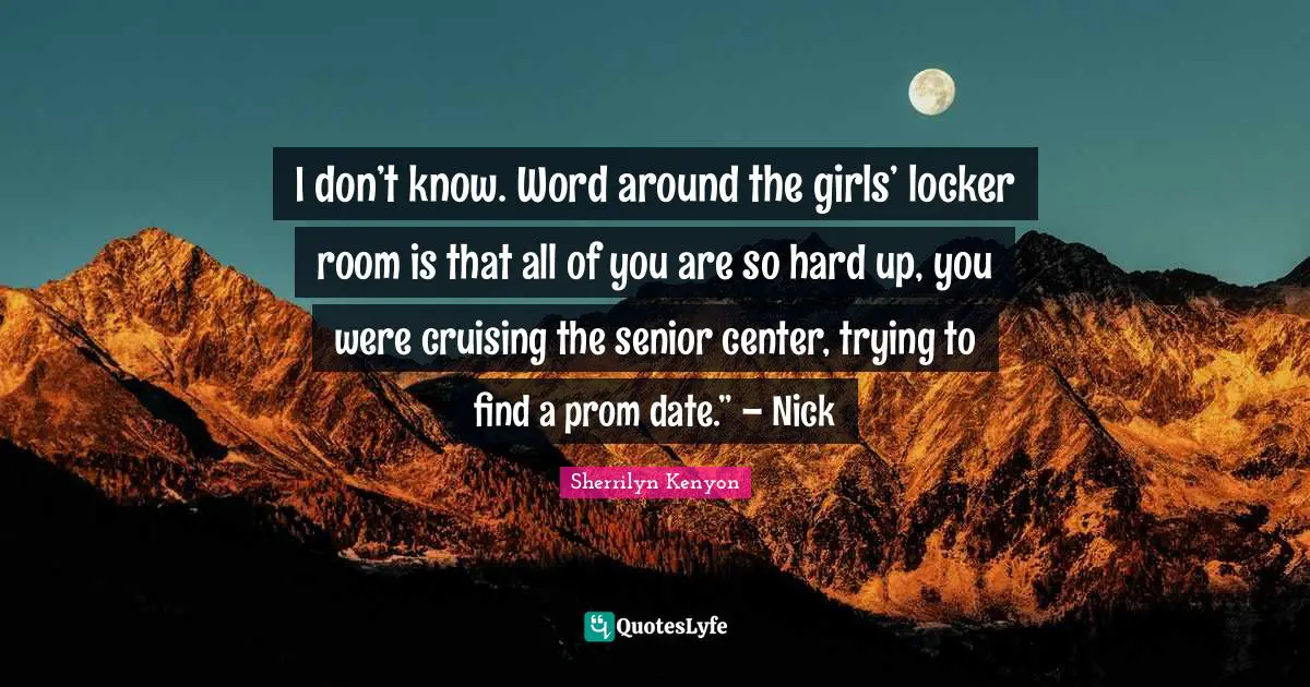 I don’t know. Word around the girls’ locker room is that all of you are so hard up, you were cruising the senior center, trying to find a prom date.” – Nick
