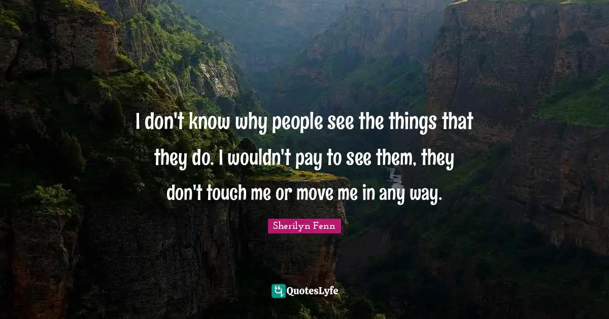 I don't know why people see the things that they do. I wouldn't pay to see them, they don't touch me or move me in any way.