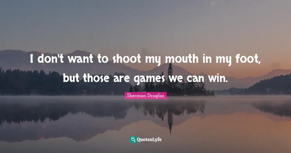 I don't want to shoot my mouth in my foot, but those are games we can win.