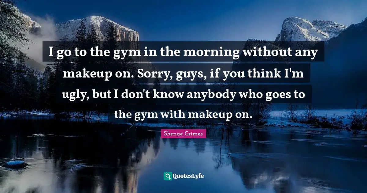 I go to the gym in the morning without any makeup on. Sorry, guys, if you think I'm ugly, but I don't know anybody who goes to the gym with makeup on.