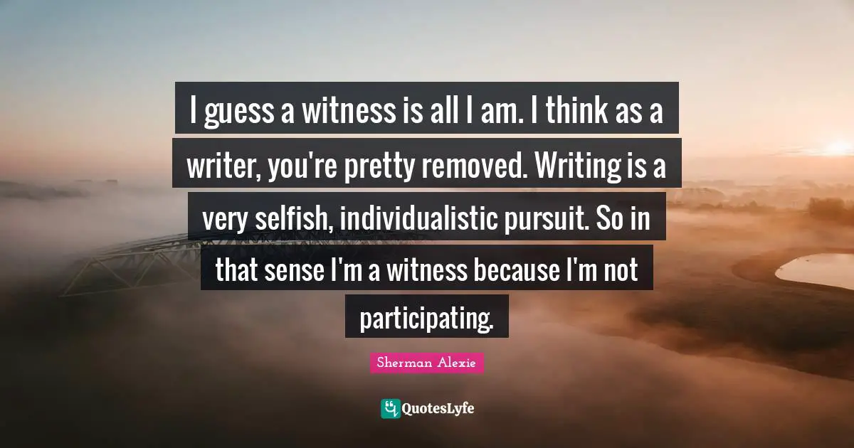 I guess a witness is all I am. I think as a writer, you're pretty removed. Writing is a very selfish, individualistic pursuit. So in that sense I'm a witness because I'm not participating.