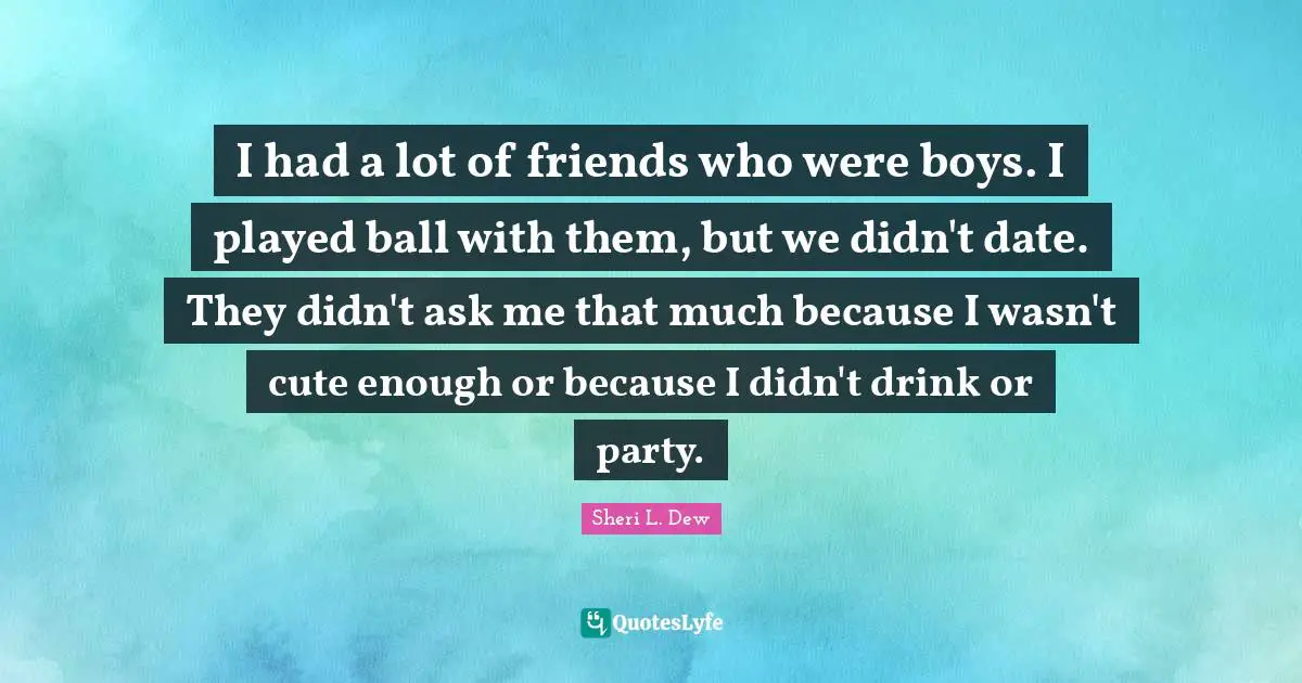 I had a lot of friends who were boys. I played ball with them, but we didn't date. They didn't ask me that much because I wasn't cute enough or because I didn't drink or party.