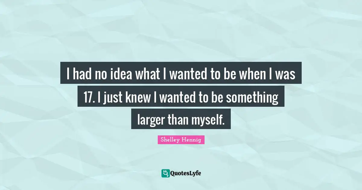 I had no idea what I wanted to be when I was 17. I just knew I wanted to be something larger than myself.