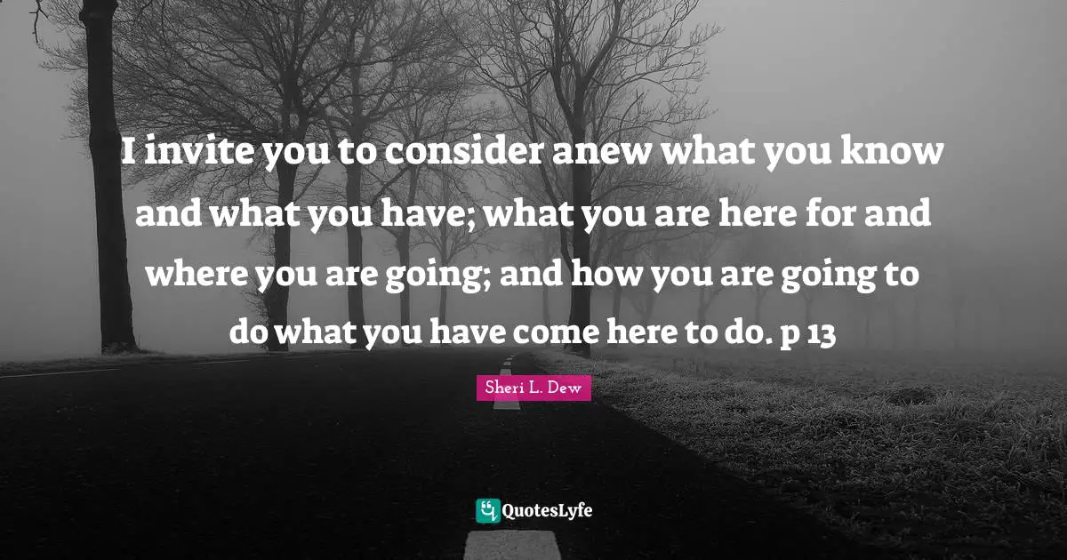 I invite you to consider anew what you know and what you have; what you are here for and where you are going; and how you are going to do what you have come here to do. p 13