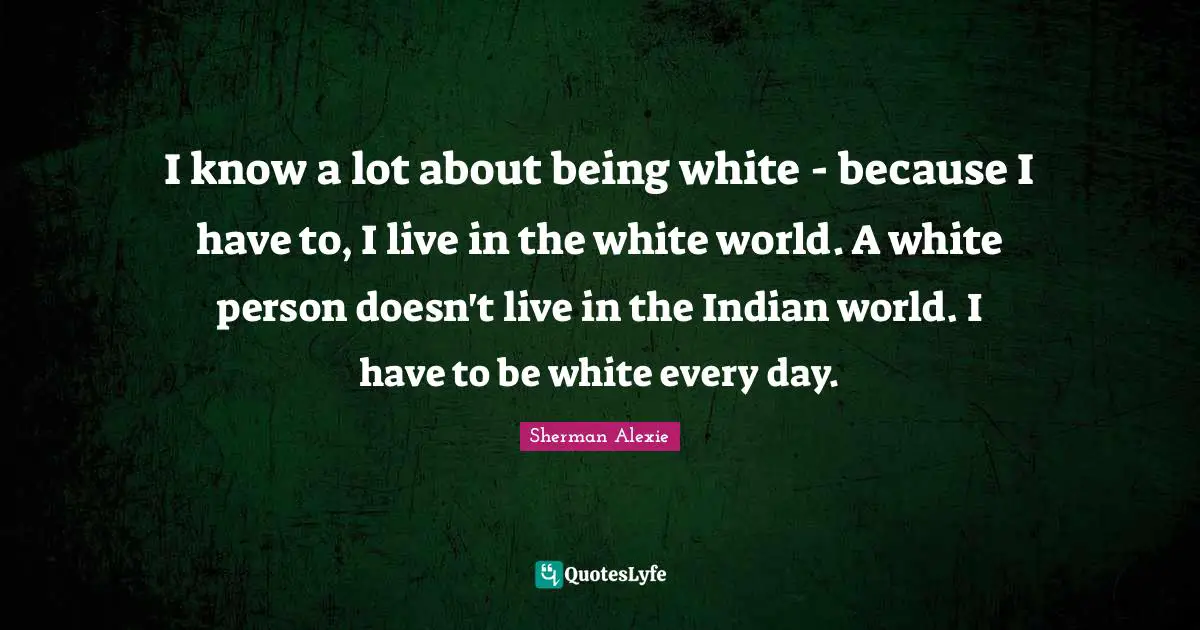 I know a lot about being white - because I have to, I live in the white world. A white person doesn't live in the Indian world. I have to be white every day.