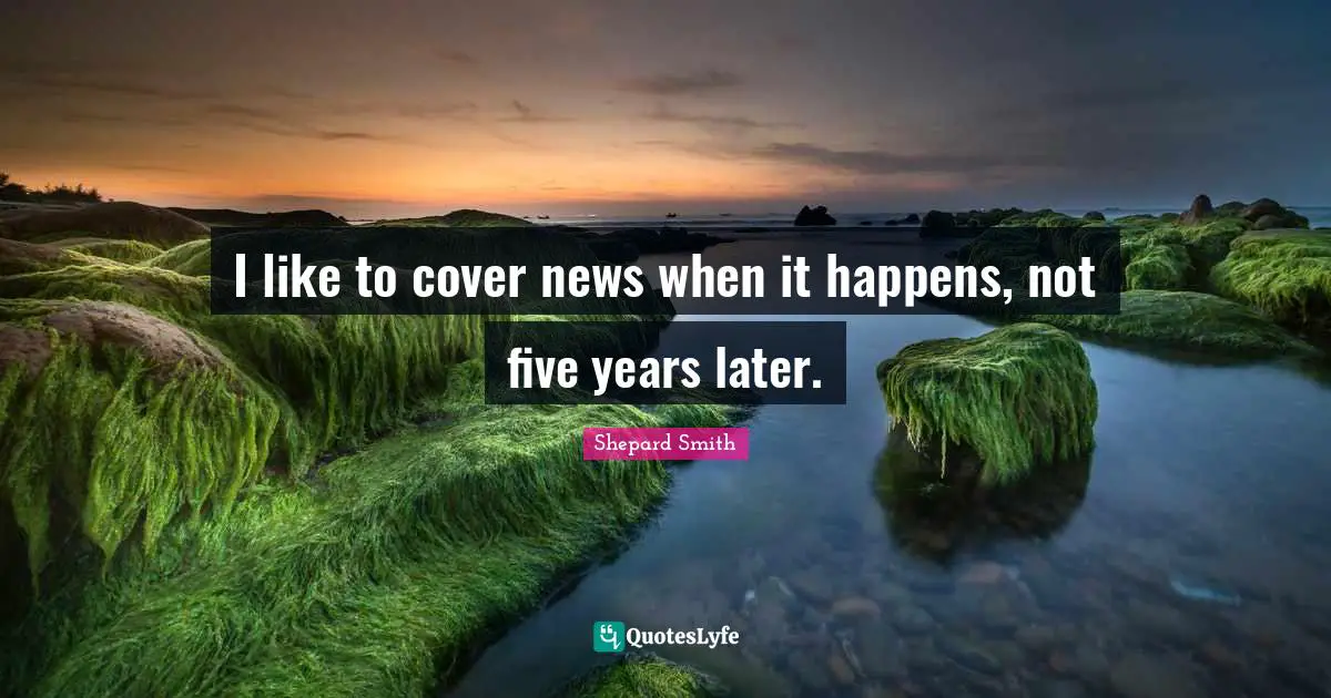 Shepard Smith Quotes: "I like to cover news when it happens, not five years later."