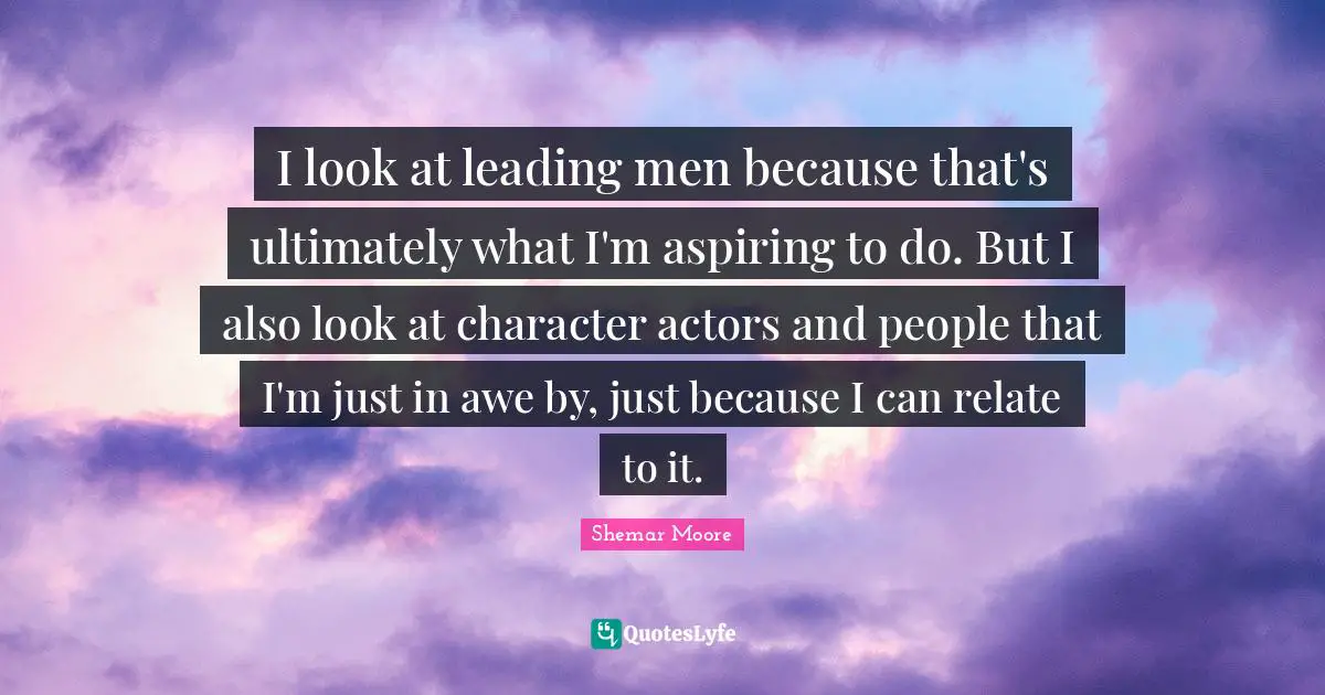 I look at leading men because that's ultimately what I'm aspiring to do. But I also look at character actors and people that I'm just in awe by, just because I can relate to it.