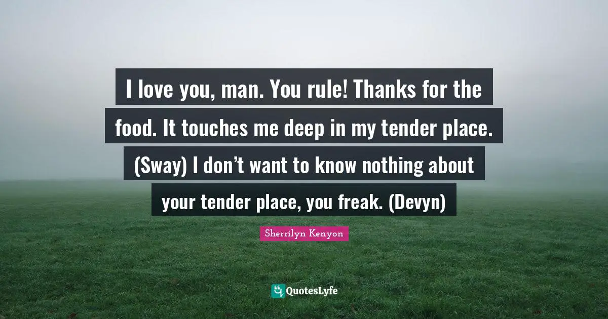 I love you, man. You rule! Thanks for the food. It touches me deep in my tender place. (Sway) I don’t want to know nothing about your tender place, you freak. (Devyn)