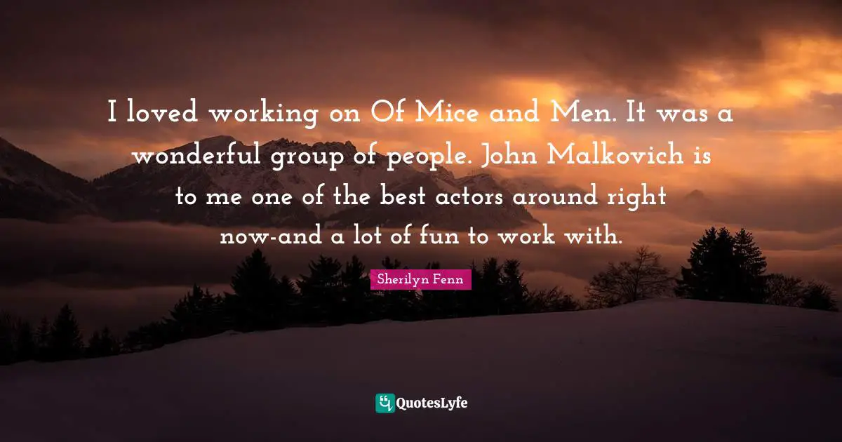 I loved working on Of Mice and Men. It was a wonderful group of people. John Malkovich is to me one of the best actors around right now-and a lot of fun to work with.