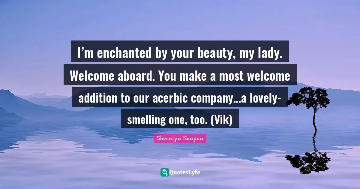 I’m enchanted by your beauty, my lady. Welcome aboard. You make a most welcome addition to our acerbic company…a lovely-smelling one, too. (Vik)