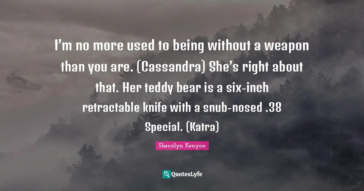 I’m no more used to being without a weapon than you are. (Cassandra) She’s right about that. Her teddy bear is a six-inch retractable knife with a snub-nosed .38 Special. (Katra)