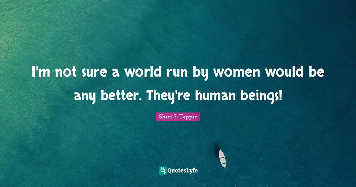 I'm not sure a world run by women would be any better. They're human beings!
