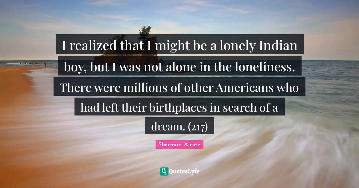 I realized that I might be a lonely Indian boy, but I was not alone in the loneliness. There were millions of other Americans who had left their birthplaces in search of a dream. (217)