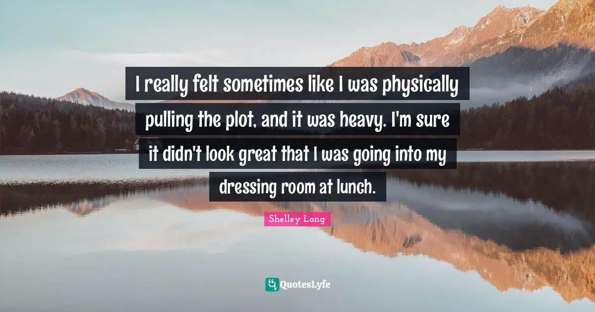 I really felt sometimes like I was physically pulling the plot, and it was heavy. I'm sure it didn't look great that I was going into my dressing room at lunch.