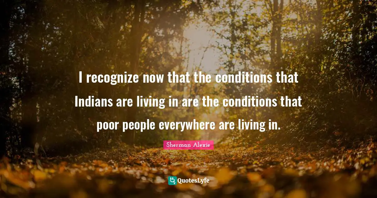I recognize now that the conditions that Indians are living in are the conditions that poor people everywhere are living in.