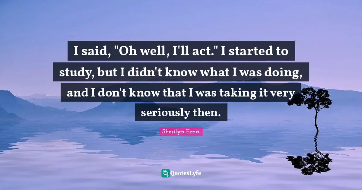 I said, "Oh well, I'll act." I started to study, but I didn't know what I was doing, and I don't know that I was taking it very seriously then.