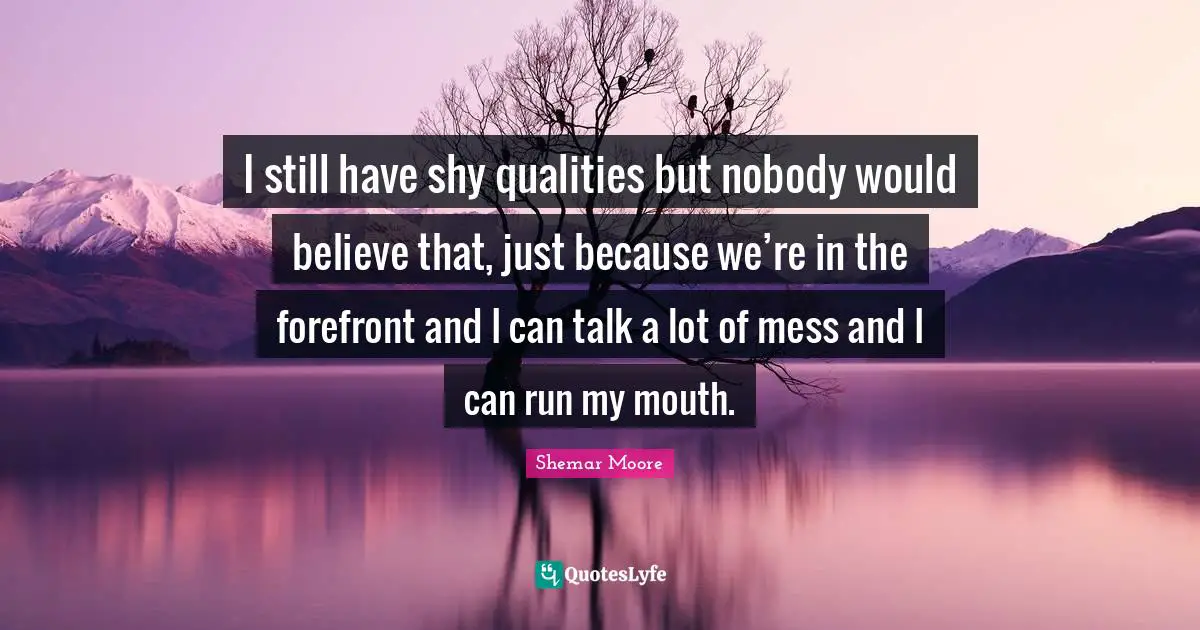 I still have shy qualities but nobody would believe that, just because we’re in the forefront and I can talk a lot of mess and I can run my mouth.