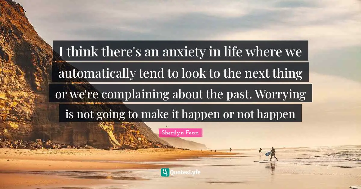 I think there's an anxiety in life where we automatically tend to look to the next thing or we're complaining about the past. Worrying is not going to make it happen or not happen