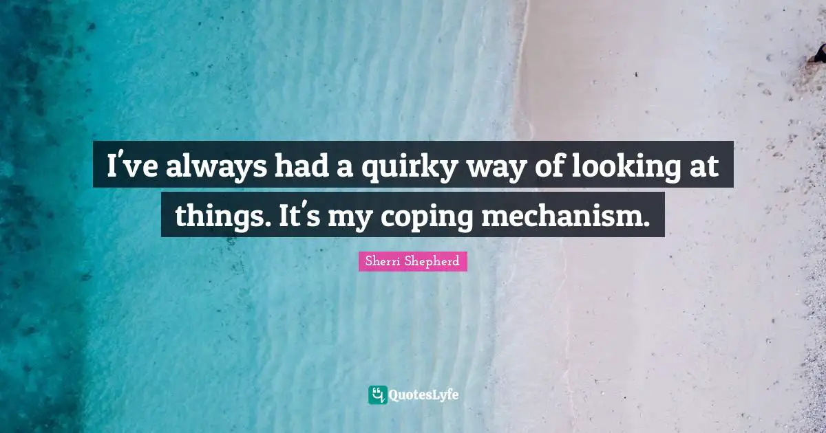 I've always had a quirky way of looking at things. It's my coping mechanism.