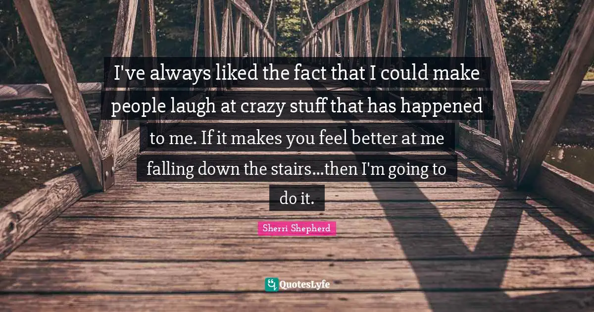 I've always liked the fact that I could make people laugh at crazy stuff that has happened to me. If it makes you feel better at me falling down the stairs...then I'm going to do it.