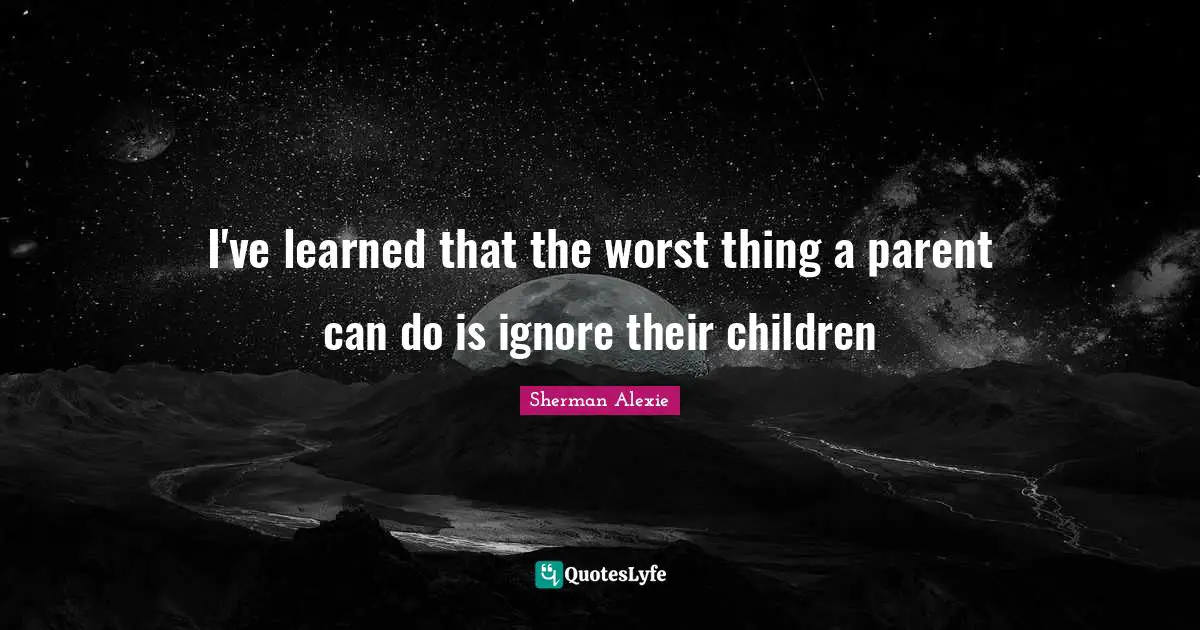 I've learned that the worst thing a parent can do is ignore their children