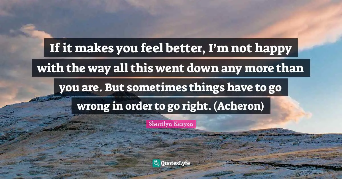 If it makes you feel better, I’m not happy with the way all this went down any more than you are. But sometimes things have to go wrong in order to go right. (Acheron)