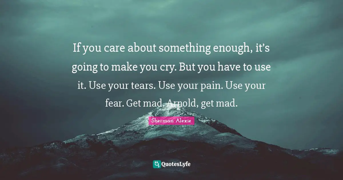 If you care about something enough, it’s going to make you cry. But you have to use it. Use your tears. Use your pain. Use your fear. Get mad. Arnold, get mad.