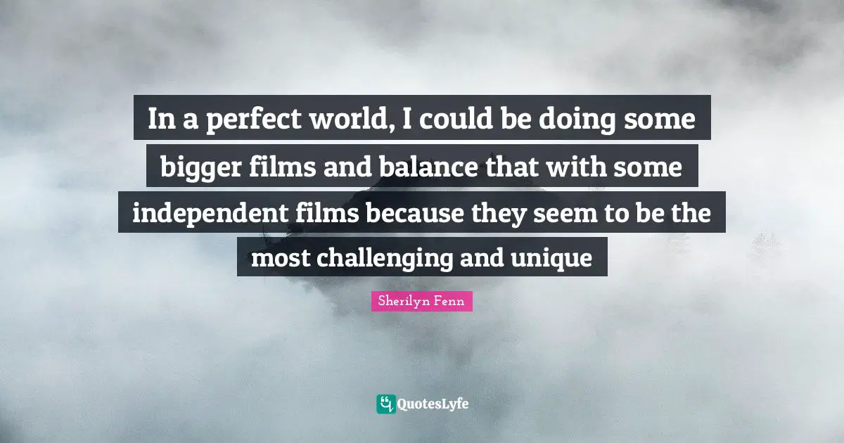 In a perfect world, I could be doing some bigger films and balance that with some independent films because they seem to be the most challenging and unique