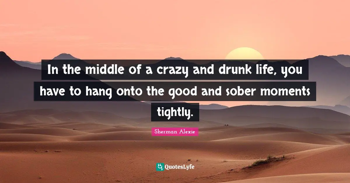 In the middle of a crazy and drunk life, you have to hang onto the good and sober moments tightly.