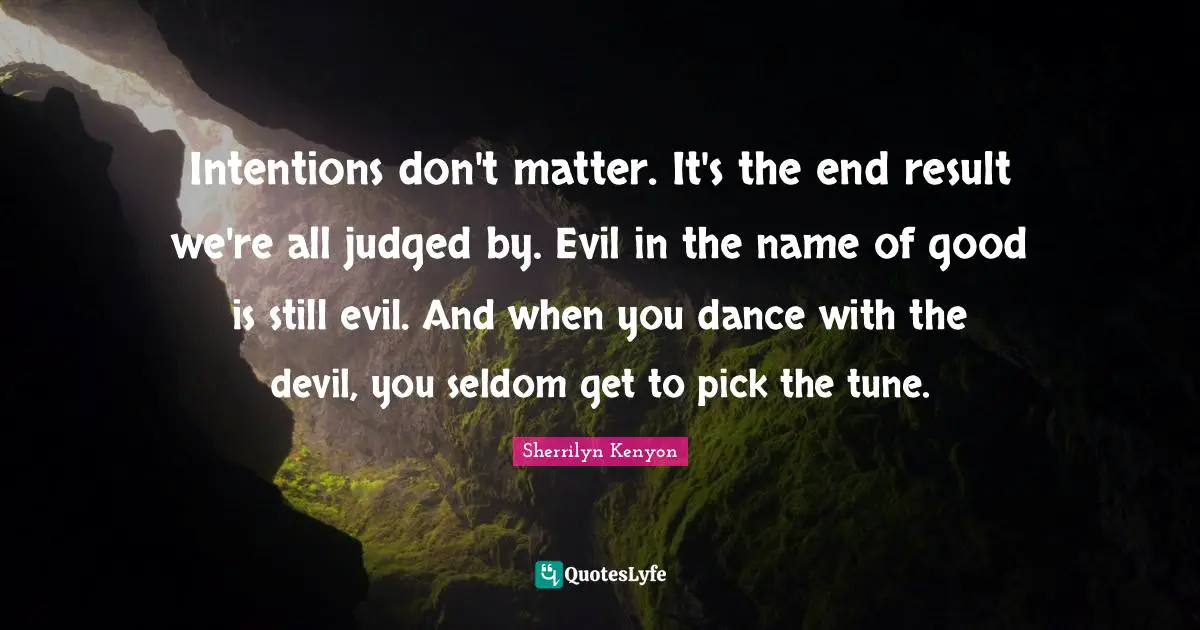 Intentions don't matter. It's the end result we're all judged by. Evil in the name of good is still evil. And when you dance with the devil, you seldom get to pick the tune.