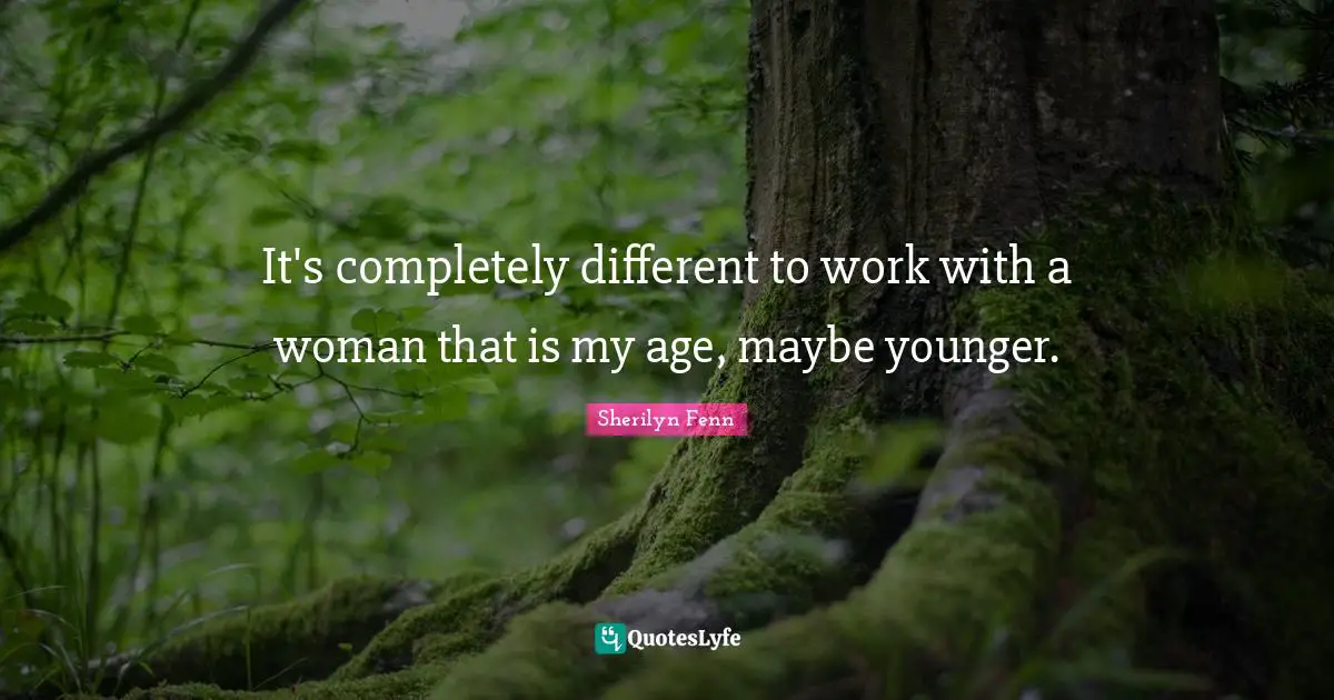 It's completely different to work with a woman that is my age, maybe younger.