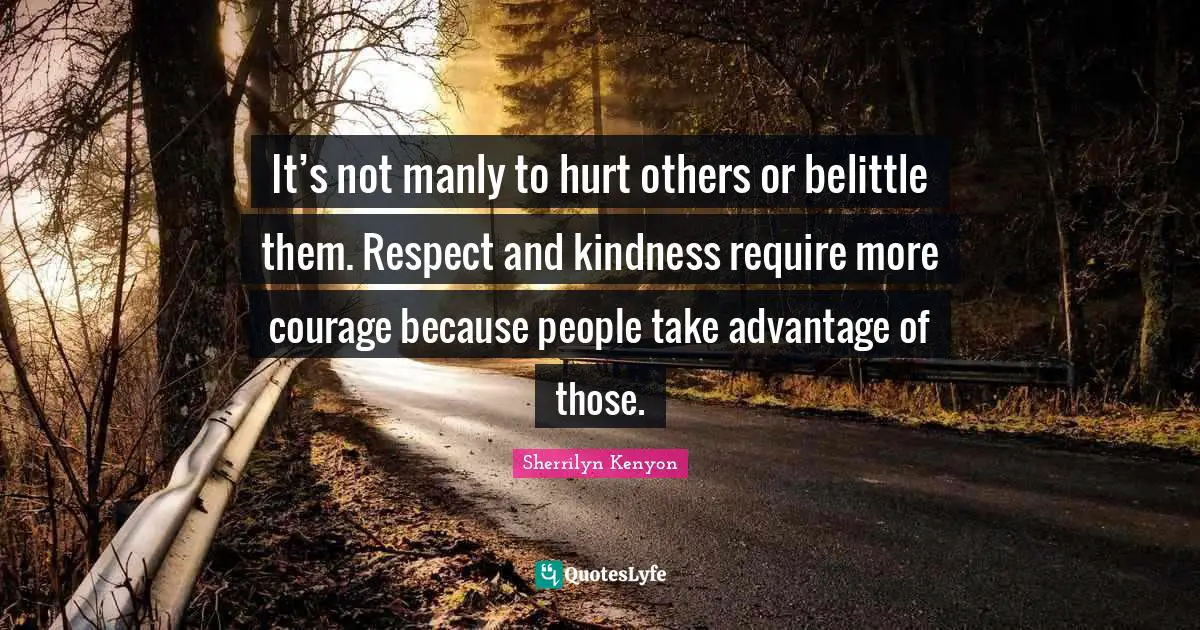 It’s not manly to hurt others or belittle them. Respect and kindness require more courage because people take advantage of those.