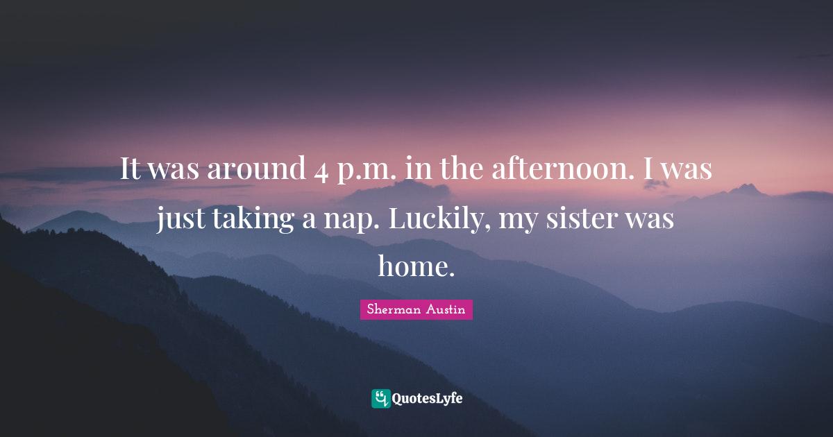 It was around 4 p.m. in the afternoon. I was just taking a nap. Luckily, my sister was home.