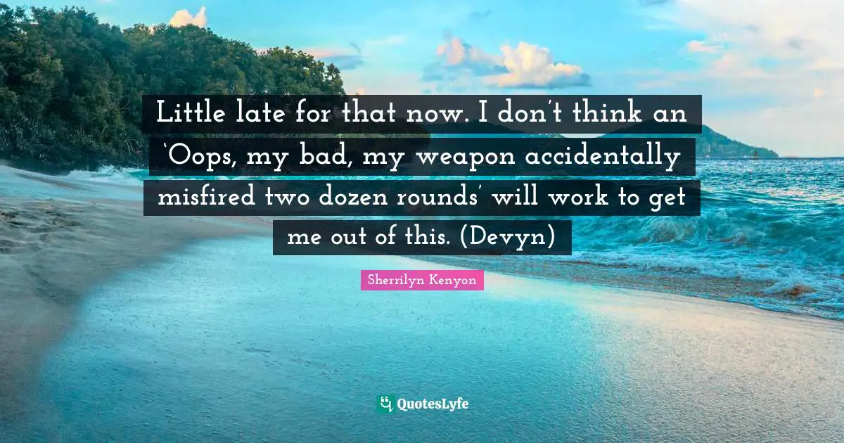 Little late for that now. I don’t think an ‘Oops, my bad, my weapon accidentally misfired two dozen rounds’ will work to get me out of this. (Devyn)
