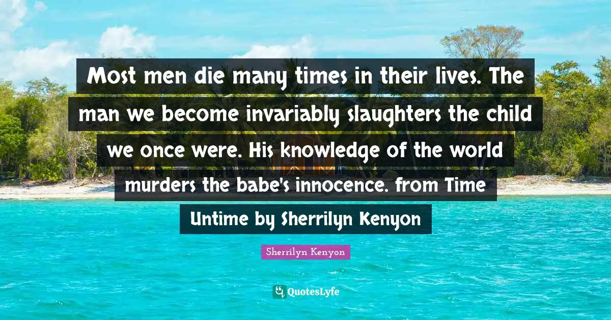 Most men die many times in their lives. The man we become invariably slaughters the child we once were. His knowledge of the world murders the babe's innocence. from Time Untime by Sherrilyn Kenyon