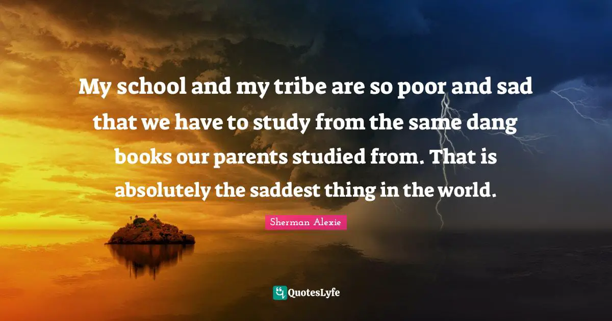My school and my tribe are so poor and sad that we have to study from the same dang books our parents studied from. That is absolutely the saddest thing in the world.