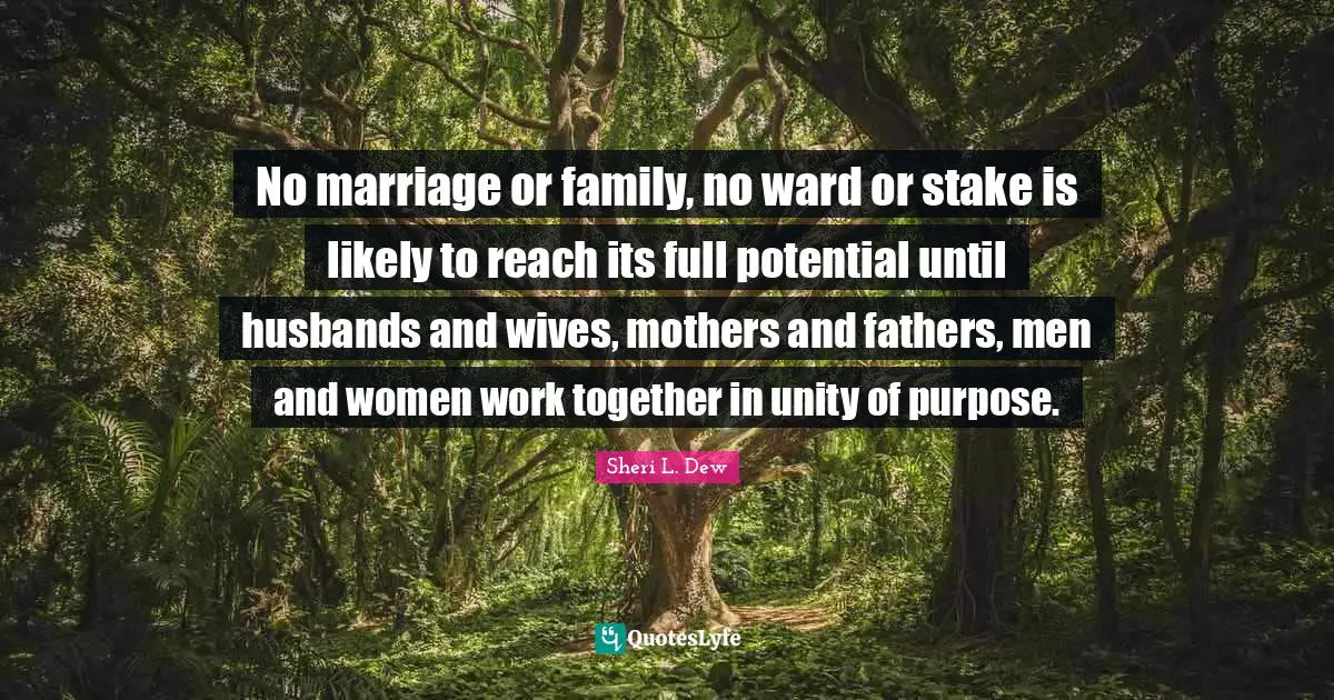 No marriage or family, no ward or stake is likely to reach its full potential until husbands and wives, mothers and fathers, men and women work together in unity of purpose.