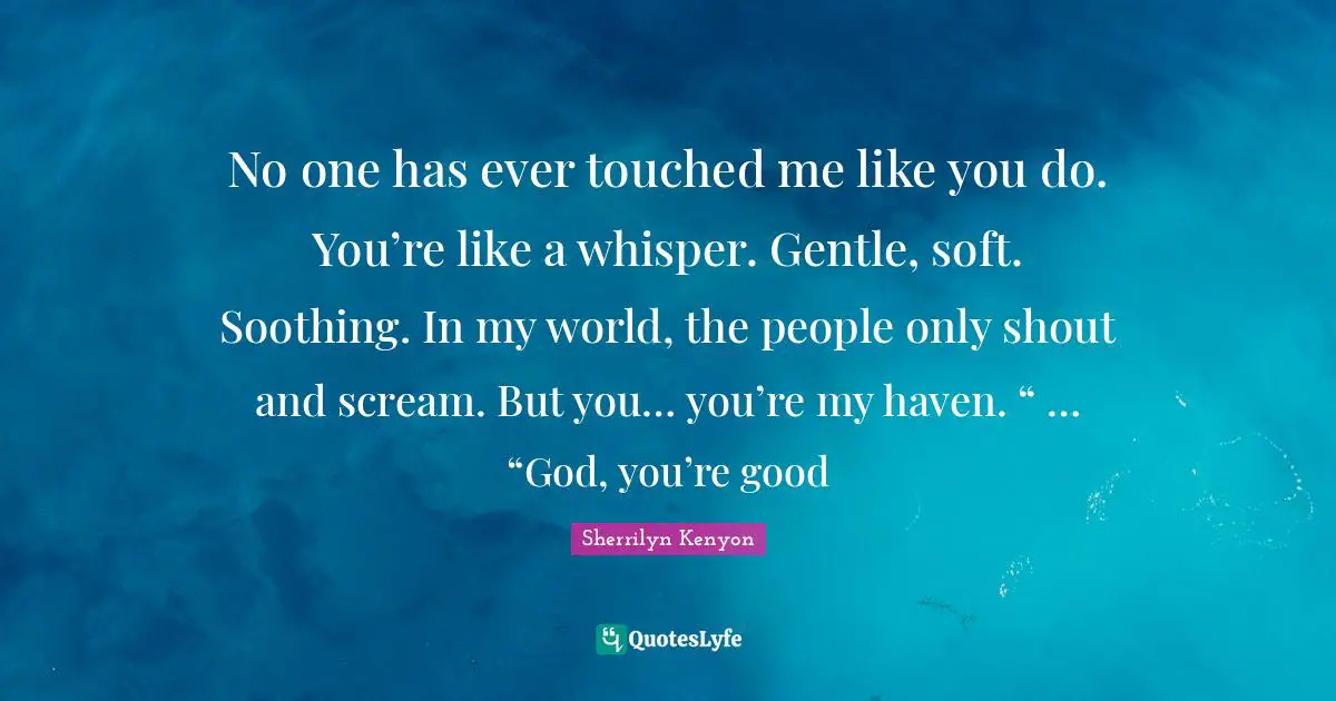 No one has ever touched me like you do. You’re like a whisper. Gentle, soft. Soothing. In my world, the people only shout and scream. But you… you’re my haven. “ … “God, you’re good