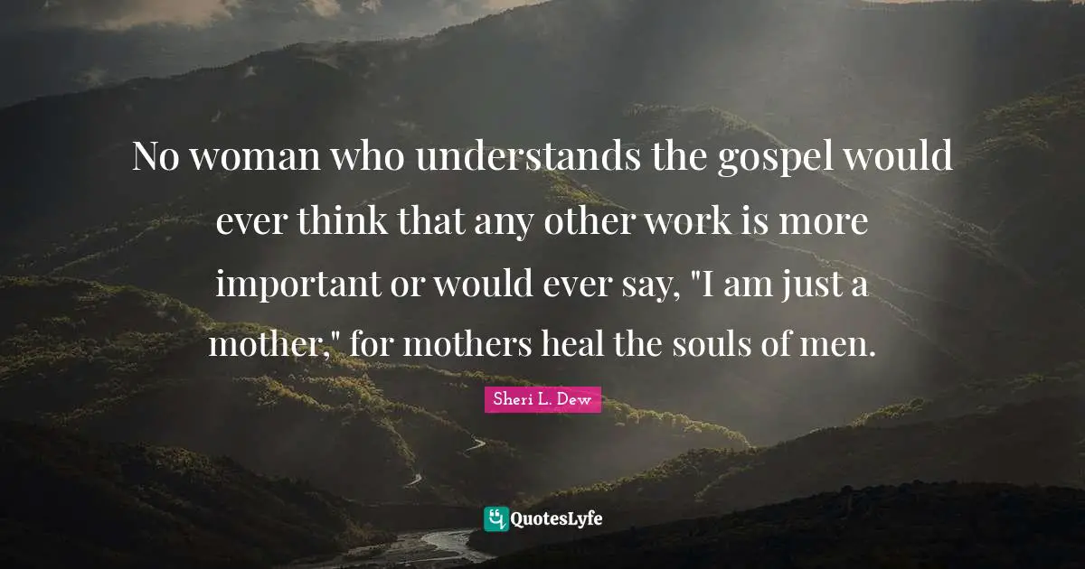 No woman who understands the gospel would ever think that any other work is more important or would ever say, "I am just a mother," for mothers heal the souls of men.