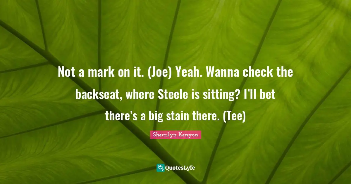 Not a mark on it. (Joe) Yeah. Wanna check the backseat, where Steele is sitting? I’ll bet there’s a big stain there. (Tee)