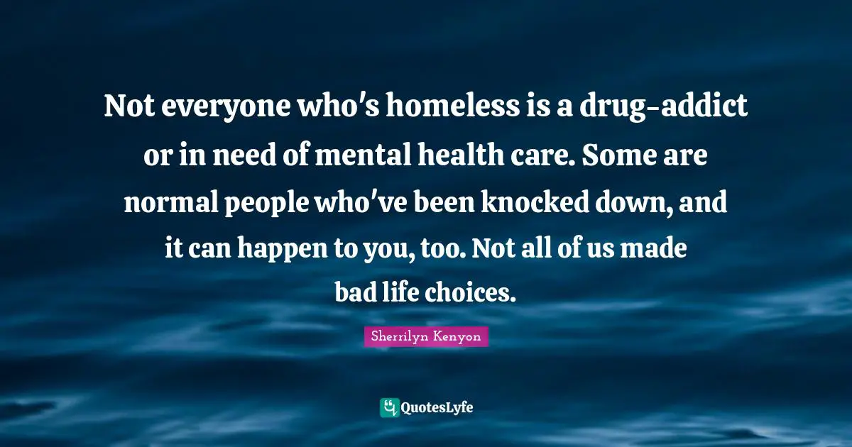 Not everyone who's homeless is a drug-addict or in need of mental health care. Some are normal people who've been knocked down, and it can happen to you, too. Not all of us made bad life choices.