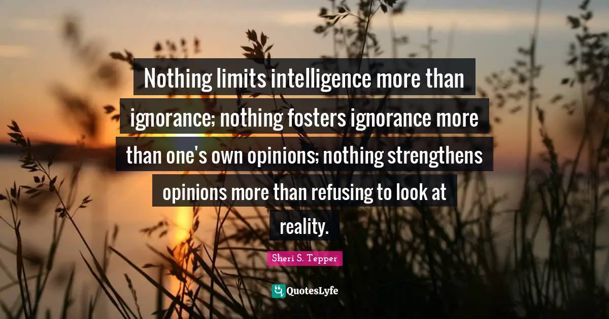 Nothing limits intelligence more than ignorance; nothing fosters ignorance more than one's own opinions; nothing strengthens opinions more than refusing to look at reality.