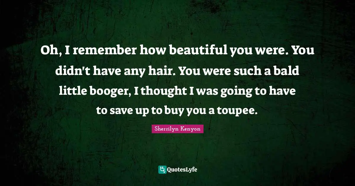 Oh, I remember how beautiful you were. You didn't have any hair. You were such a bald little booger, I thought I was going to have to save up to buy you a toupee.