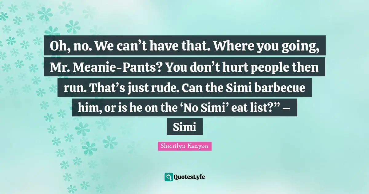 Oh, no. We can’t have that. Where you going, Mr. Meanie-Pants? You don’t hurt people then run. That’s just rude. Can the Simi barbecue him, or is he on the ‘No Simi’ eat list?” – Simi
