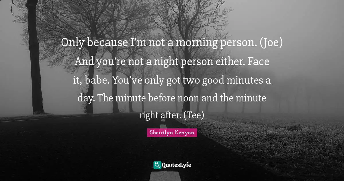 Only because I’m not a morning person. (Joe) And you’re not a night person either. Face it, babe. You’ve only got two good minutes a day. The minute before noon and the minute right after. (Tee)